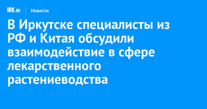 В Иркутске специалисты из РФ и Китая обсудили взаимодействие в сфере лекарственного растениеводства