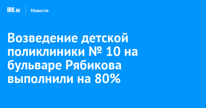 Возведение детской поликлиники № 10 на бульваре Рябикова выполнили на 80%