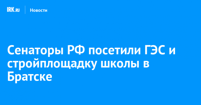 Сенаторы РФ посетили ГЭС и стройплощадку школы в Братске