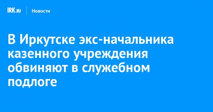 В Иркутске экс-начальника казенного учреждения обвиняют в служебном подлоге