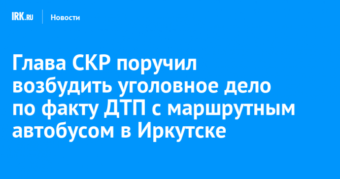 Глава СКР поручил возбудить уголовное дело по факту ДТП с маршрутным автобусом в Иркутске