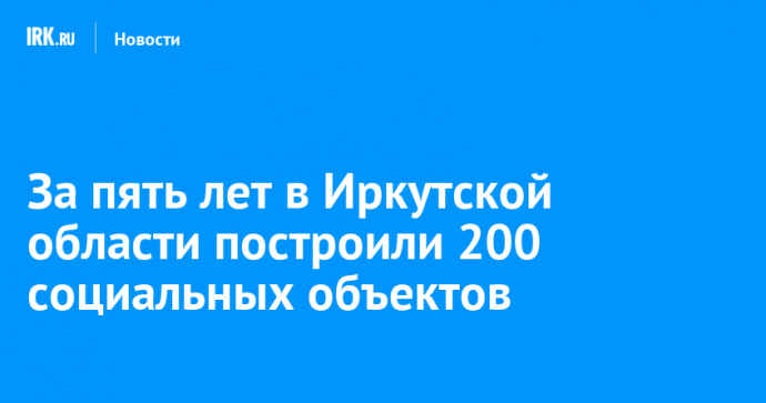 За пять лет в Иркутской области построили 200 социальных объектов