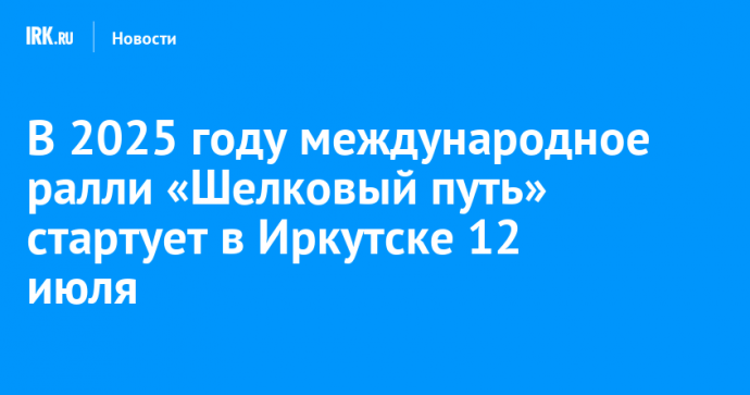 В 2025 году международное ралли «Шелковый путь» стартует в Иркутске 12 июля