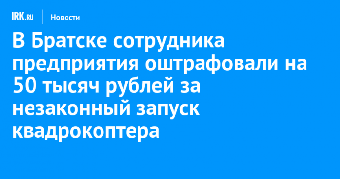 В Братске сотрудника предприятия оштрафовали на 50 тысяч рублей за незаконный запуск квадрокоптера