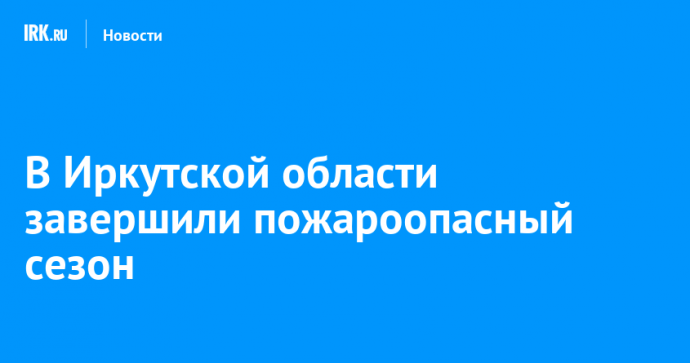 В Иркутской области завершили пожароопасный сезон