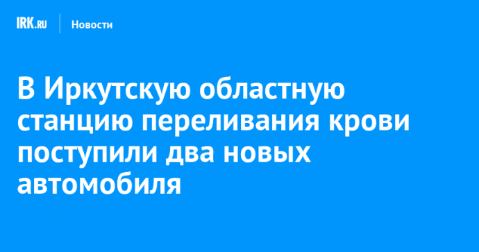 В Иркутскую областную станцию переливания крови поступили два новых автомобиля