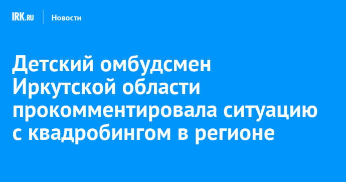 Детский омбудсмен Иркутской области прокомментировала ситуацию с квадробингом в регионе