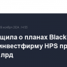 FT сообщила о планах BlackRock купить инвестфирму HPS примерно за $12 млрд