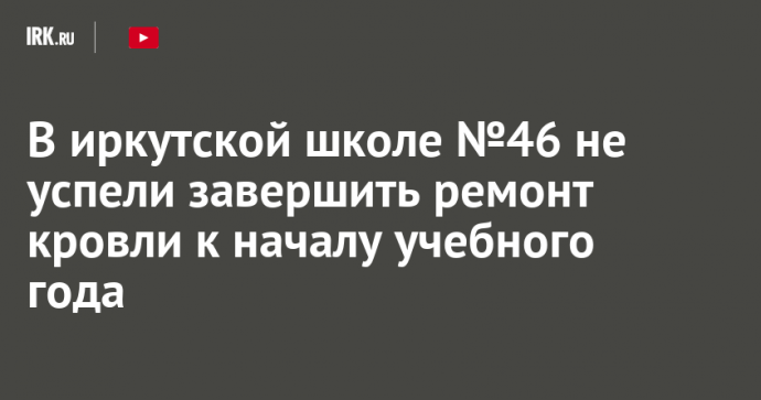 В иркутской школе №46 не успели завершить ремонт кровли к началу учебного года