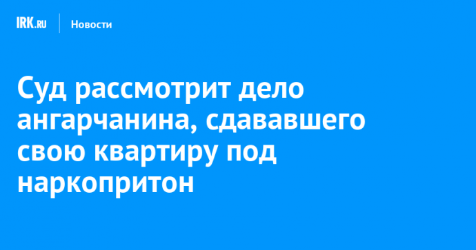 Суд рассмотрит дело ангарчанина, сдававшего свою квартиру под наркопритон