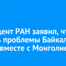 Президент РАН заявил, что решать проблемы Байкала нужно вместе с Монголией