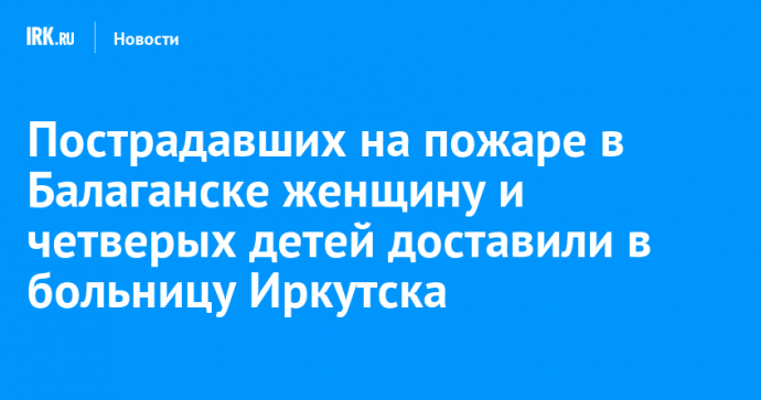 Пострадавших на пожаре в Балаганске женщину и четверых детей доставили в больницу Иркутска