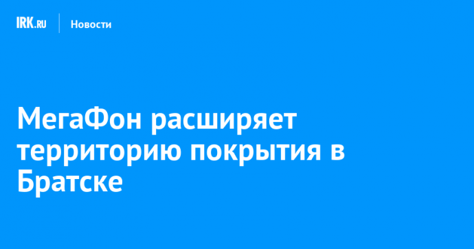 МегаФон расширяет территорию покрытия в Братске