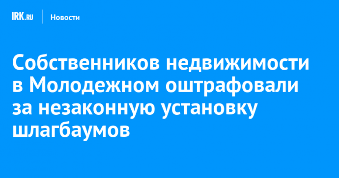 Собственников недвижимости в Молодежном оштрафовали за незаконную установку шлагбаумов