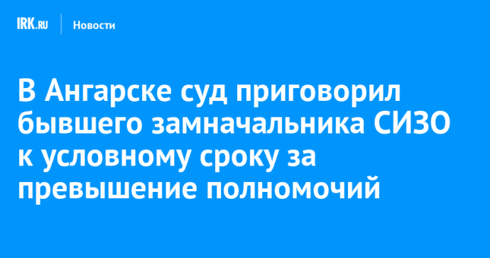 В Ангарске суд приговорил бывшего замначальника СИЗО к условному сроку за превышение полномочий