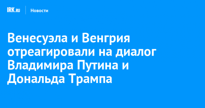 Венесуэла и Венгрия отреагировали на диалог Владимира Путина и Дональда Трампа