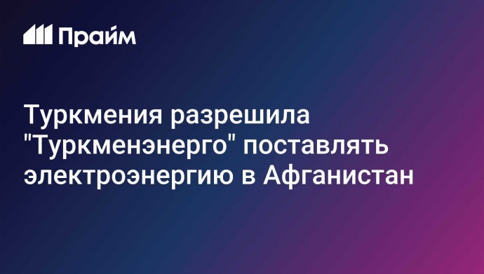 Туркмения разрешила "Туркменэнерго" поставлять электроэнергию в Афганистан