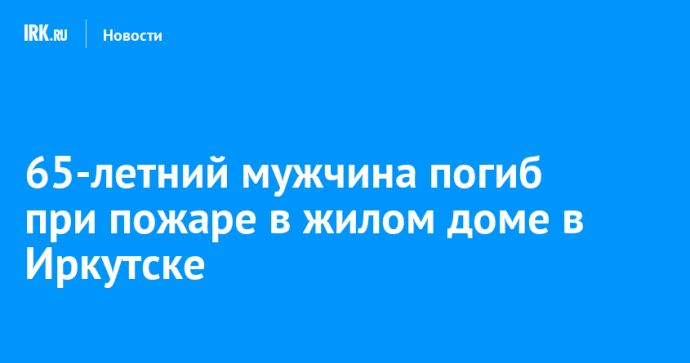 65-летний мужчина погиб при пожаре в жилом доме в Иркутске