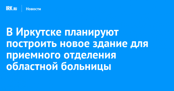 В Иркутске планируют построить новое здание для приемного отделения областной больницы