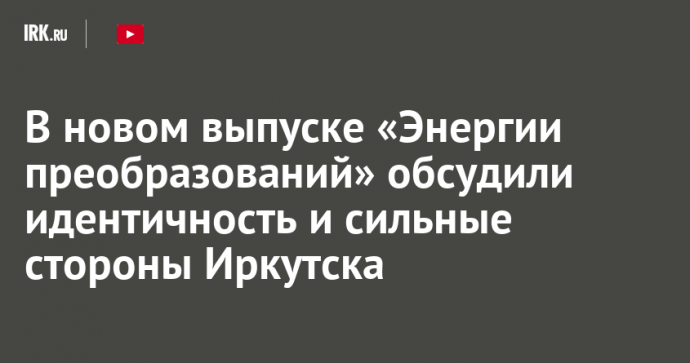 В новом выпуске «Энергии преобразований» обсудили идентичность и сильные стороны Иркутска