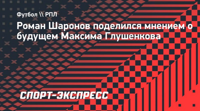 Шаронов: «Глушенков очень качественный игрок для российского чемпионата»