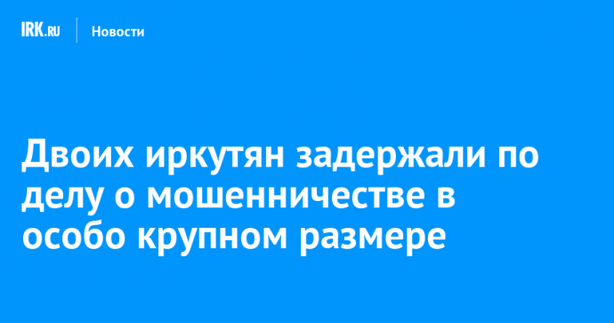 Двоих иркутян задержали по делу о мошенничестве в особо крупном размере