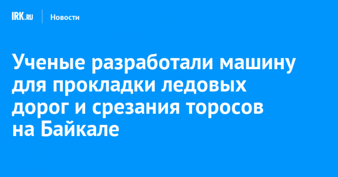 Ученые разработали машину для прокладки ледовых дорог и срезания торосов на Байкале