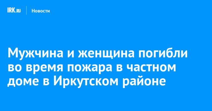 Мужчина и женщина погибли во время пожара в частном доме в Иркутском районе