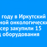 В 2024 году в Иркутский областной онкологический диспансер закупили 15 единиц оборудования