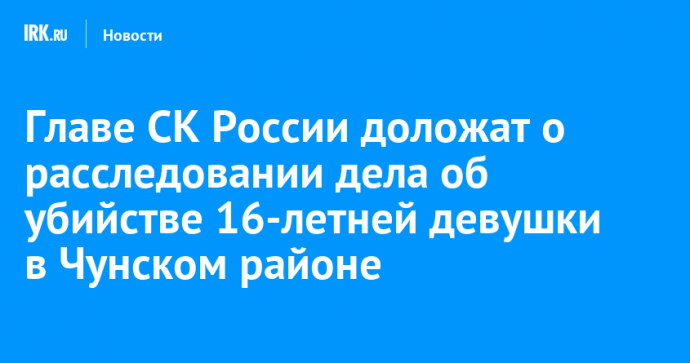 Главе СК России доложат о расследовании дела об убийстве 16-летней девушки в Чунском районе