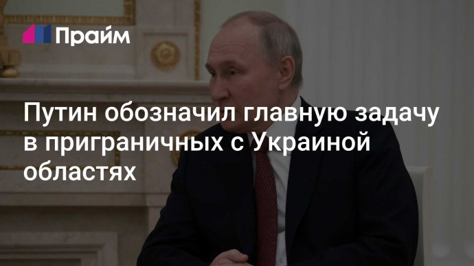 Путин обозначил главную задачу в приграничных с Украиной областях