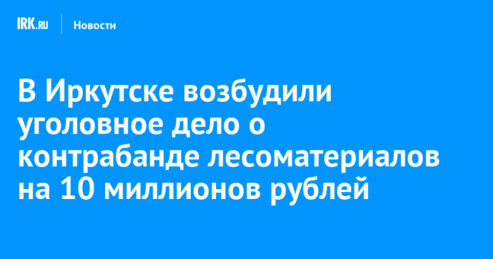 В Иркутске возбудили уголовное дело о контрабанде лесоматериалов на 10 миллионов рублей