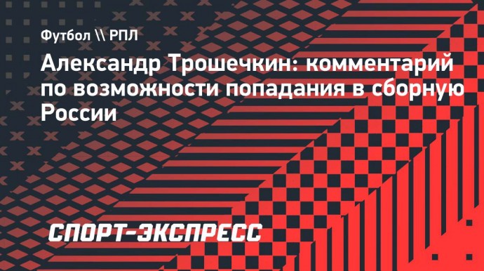 Трошечкин: «Конечно, из топ-клуба попасть в сборную России легче»