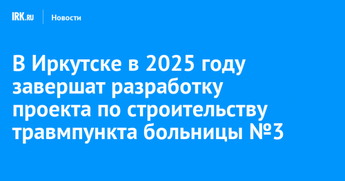 В Иркутске в 2025 году завершат разработку проекта по строительству травмпункта больницы №3