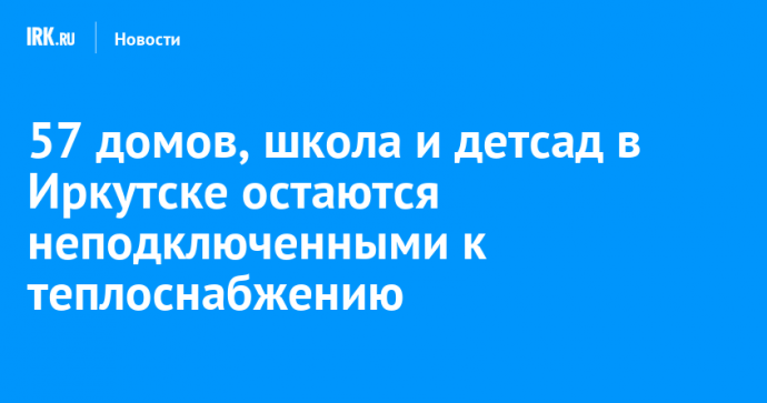 57 домов, школа и детсад в Иркутске остаются неподключенными к теплоснабжению