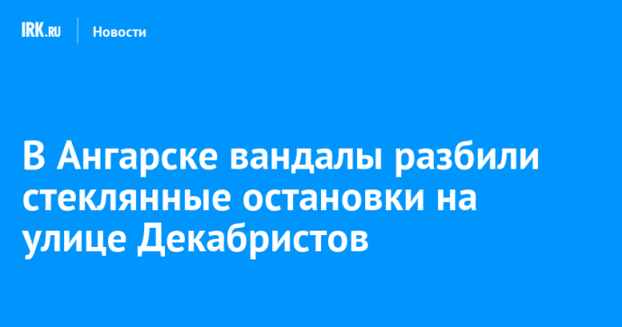 В Ангарске вандалы разбили стеклянные остановки на улице Декабристов