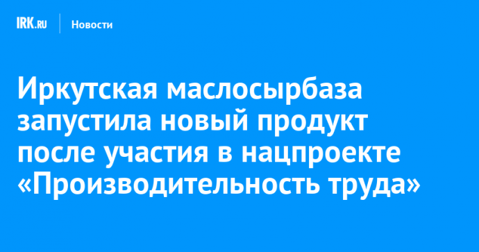 Иркутская маслосырбаза запустила новый продукт после участия в нацпроекте «Производительность труда»