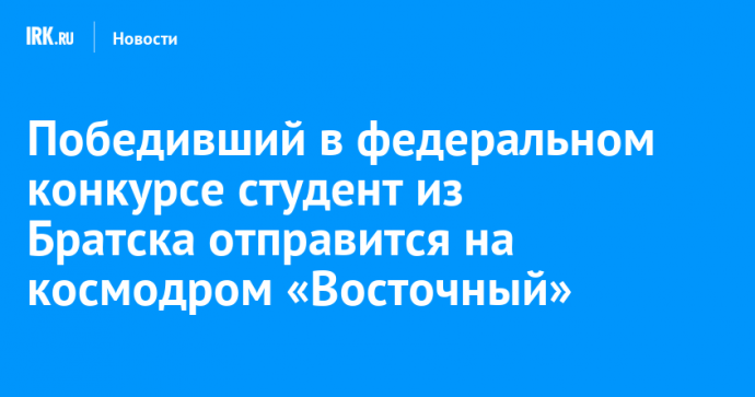 Победивший в федеральном конкурсе студент из Братска отправится на космодром «Восточный»