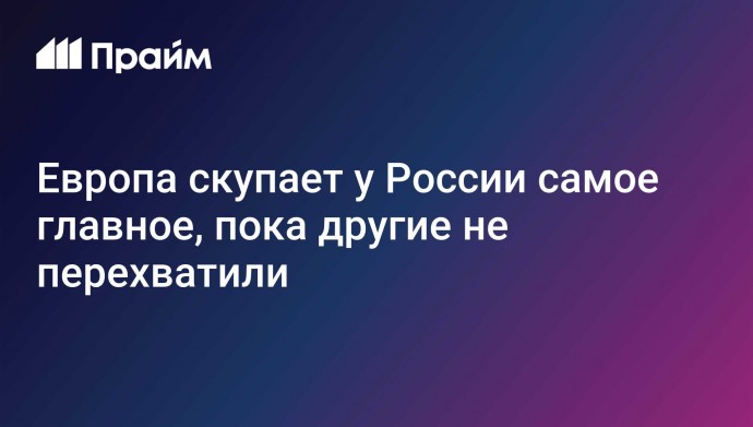 Европа скупает у России самое главное, пока другие не перехватили