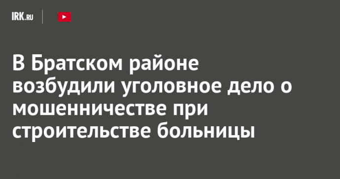 В Братском районе возбудили уголовное дело о мошенничестве при строительстве больницы