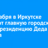 21 декабря в Иркутске откроют главную городскую елку и резиденцию Деда Мороза