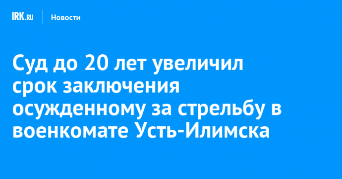 Суд до 20 лет увеличил срок заключения осужденному за стрельбу в военкомате Усть-Илимска