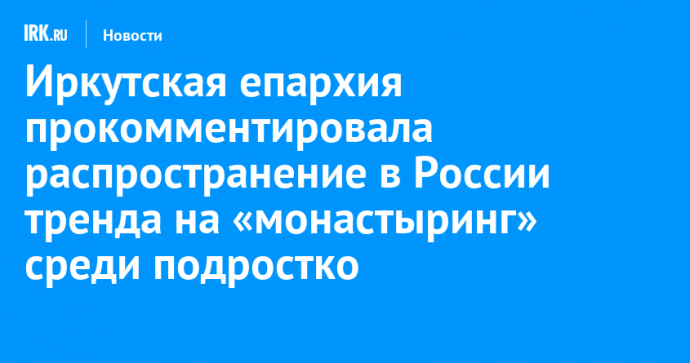 Иркутская епархия прокомментировала распространение в России тренда на «монастыринг» среди подростков