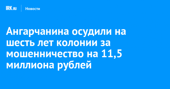 Ангарчанина осудили на шесть лет колонии за мошенничество на 11,5 миллиона рублей