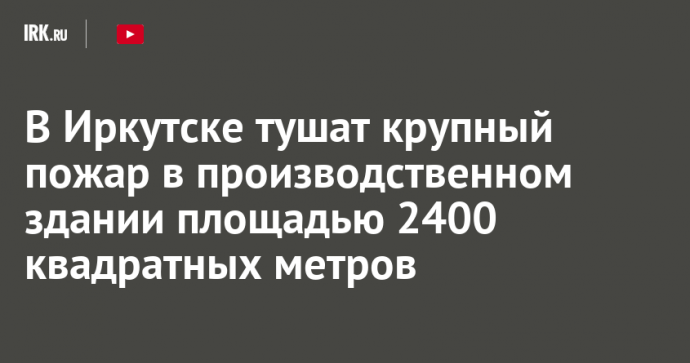 В Иркутске тушат крупный пожар в производственном здании площадью 2400 квадратных метров