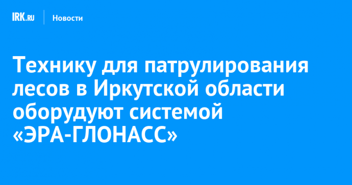 Технику для патрулирования лесов в Иркутской области оборудуют системой «ЭРА-ГЛОНАСС»