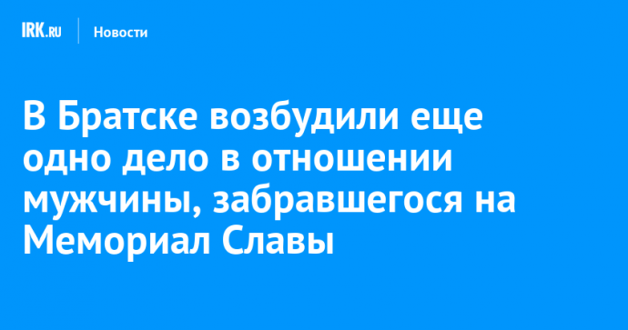 В Братске возбудили еще одно дело в отношении мужчины, забравшегося на Мемориал Славы