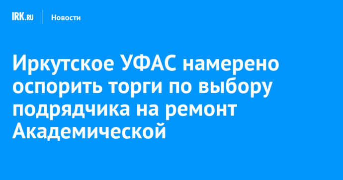 Иркутское УФАС намерено оспорить торги по выбору подрядчика на ремонт Академической