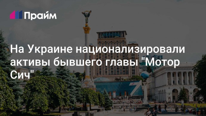 На Украине национализировали активы бывшего главы "Мотор Сич"