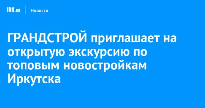 ГРАНДСТРОЙ приглашает на открытую экскурсию по топовым новостройкам Иркутска